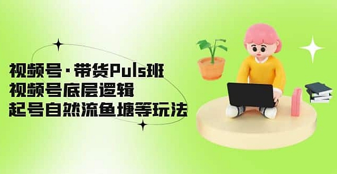 视频号·带货Puls班,视频号底层逻辑,起号自然流鱼塘等玩法