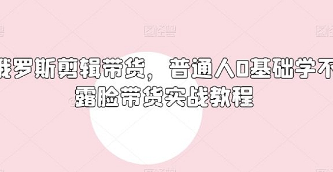俄罗斯产品剪辑带货,普通人0基础学不露脸带货实战教程
