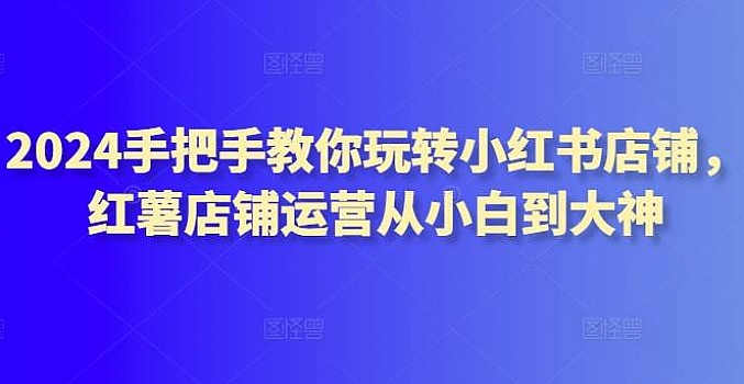 2024手把手教你玩转小红书店铺,红薯店铺运营从小白到大神