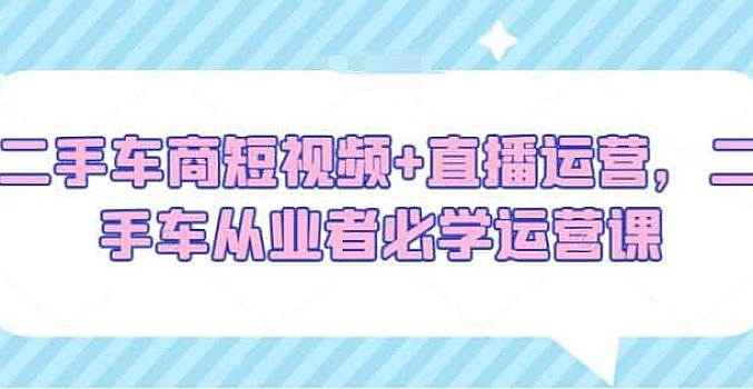 二手车商短视频+直播运营,二手车从业者必学运营课